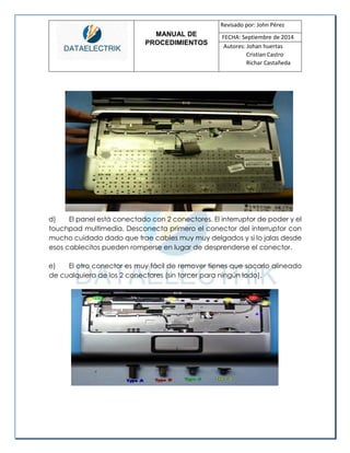 MANUAL DE 
PROCEDIMIENTOS 
Revisado por: John Pérez 
FECHA: Septiembre de 2014 
Autores: Johan huertas 
Cristian Castro 
Richar Castañeda 
d) El panel está conectado con 2 conectores. El interruptor de poder y el touchpad multimedia. Desconecta primero el conector del interruptor con mucho cuidado dado que trae cables muy muy delgados y si lo jalas desde esos cablecitos pueden romperse en lugar de desprenderse el conector. 
e) El otro conector es muy fácil de remover tienes que sacarlo alineado de cualquiera de los 2 conectores (sin torcer para ningún lado). 
 