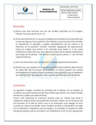 MANUAL DE 
PROCEDIMIENTOS 
Revisado por: John Pérez 
FECHA: Septiembre de 2014 
Autores: Johan huertas 
Cristian Castro 
Richar Castañeda 
Tercer paso: 
a) Ahora hay que remover otro set de tornillos indicados en la imagen. Primero hay que quitar los A y D 
b) Antes de quitar los B y C acuesta la laptop de manera que la pantalla sea la que recargue en la superficie. Esto debido a que al quitar estos tornillos se desprende la pantalla y podría resbalársenos de las manos si la tenemos en la posición "normal". También asegúrate de desconectar todos los cables que entran a la pantalla (que serían 4, 2 de cada inalámbrica para esto hay que desconectarlos de la tarjeta inalámbrica por abajo de la laptop, 1 de datos y invertir grueso plano y 1 de cámara web/micrófono). 
c) Una vez removidos estos tornillos la LCD debe separarse fácilmente. 
d) Ahora hay que separar el chasis de la MOBO (previamente desconecta el cable Flex del touchpad de la MOBO), la parte superior aun estará ensamblada a la parte inferior mediante unas pestañas que no deberán ser problema al ir separando ambas partes gentilmente con los dedos. 
Cuarto paso: 
La siguiente imagen muestra las entrañas de la laptop. En la imagen se muestran recuadros azules donde hay tornillos que quitar y recuadros verdes donde hay cables que desconectar. 
Como nota adicional el conector situado justo en medio que tiene 2 cablecitos negros (está compartiendo recuadro verde con el conector de las bocinas) es el del lid switch que es el interruptor que apaga el foco cuando se cierra la pantalla. Estos modelos tendían a desarrollar una falla en el interruptor magnético que se pega y la pantalla se queda sin brillo haciendo pensar que es el invertir y en realidad es la lid (como reparación  