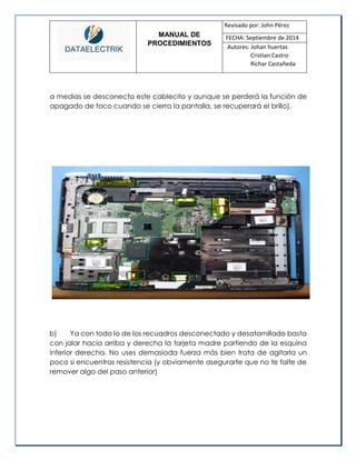 MANUAL DE 
PROCEDIMIENTOS 
Revisado por: John Pérez 
FECHA: Septiembre de 2014 
Autores: Johan huertas 
Cristian Castro 
Richar Castañeda 
a medias se desconecta este cablecito y aunque se perderá la función de apagado de foco cuando se cierra la pantalla, se recuperará el brillo). 
b) Ya con todo lo de los recuadros desconectado y desatornillado basta con jalar hacia arriba y derecha la tarjeta madre partiendo de la esquina inferior derecha. No uses demasiada fuerza más bien trata de agitarla un poco si encuentras resistencia (y obviamente asegurarte que no te falte de remover algo del paso anterior) 
 