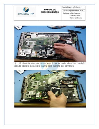 MANUAL DE 
PROCEDIMIENTOS 
Revisado por: John Pérez 
FECHA: Septiembre de 2014 
Autores: Johan huertas 
Cristian Castro 
Richar Castañeda 
c) Finalmente cuando hayas levantado la parte derecha continúa jalando hacia la derecha la MOBO para liberarla por completo. 
 