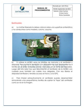 MANUAL DE 
PROCEDIMIENTOS 
Revisado por: John Pérez 
FECHA: Septiembre de 2014 
Autores: Johan huertas 
Cristian Castro 
Richar Castañeda 
Quinto paso: 
a) La mother liberada la debes colocar sobre una superficie antiestática y no conductora como madera, corcho, caucho. 
b) Si volteas la MOBO veras las pastillas de memoria y el ventilador y disipador. Para quitar el ventilador con disipador hay que desatornillar los 4 tornillos en el orden indicado (vienen marcados en el metal del disipador). Luego del otro lado hay que desconectar el ventilador de la MOBO con cuidado pues también son cables muy delgados. Con eso liberas el disipador/ventilador y tendrás acceso al micro y a la GPU. 
c) Para limpiar exhaustivamente el ventilador puedes desensamblar removiendo unos pequeñísimos tornillos de sujetan la "tapa" del ventilador como se ve en la imagen. 
 