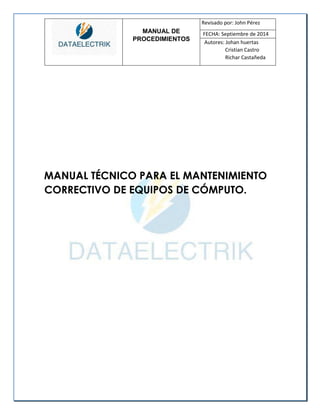 MANUAL DE 
PROCEDIMIENTOS 
Revisado por: John Pérez 
FECHA: Septiembre de 2014 
Autores: Johan huertas 
Cristian Castro 
Richar Castañeda 
MANUAL TÉCNICO PARA EL MANTENIMIENTO CORRECTIVO DE EQUIPOS DE CÓMPUTO. 
 
