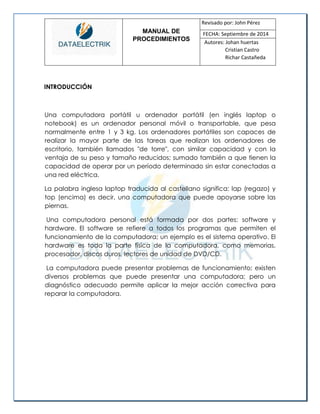 MANUAL DE 
PROCEDIMIENTOS 
Revisado por: John Pérez 
FECHA: Septiembre de 2014 
Autores: Johan huertas 
Cristian Castro 
Richar Castañeda 
INTRODUCCIÓN 
Una computadora portátil u ordenador portátil (en inglés laptop o notebook) es un ordenador personal móvil o transportable, que pesa normalmente entre 1 y 3 kg. Los ordenadores portátiles son capaces de realizar la mayor parte de las tareas que realizan los ordenadores de escritorio, también llamados "de torre", con similar capacidad y con la ventaja de su peso y tamaño reducidos; sumado también a que tienen la capacidad de operar por un período determinado sin estar conectadas a una red eléctrica. 
La palabra inglesa laptop traducida al castellano significa: lap (regazo) y top (encima) es decir, una computadora que puede apoyarse sobre las piernas. 
Una computadora personal está formada por dos partes: software y hardware. El software se refiere a todos los programas que permiten el funcionamiento de la computadora; un ejemplo es el sistema operativo. El hardware es toda la parte física de la computadora, como memorias, procesador, discos duros, lectores de unidad de DVD/CD. 
La computadora puede presentar problemas de funcionamiento; existen diversos problemas que puede presentar una computadora; pero un diagnóstico adecuado permite aplicar la mejor acción correctiva para reparar la computadora. 
 