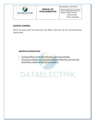 MANUAL DE 
PROCEDIMIENTOS 
Revisado por: John Pérez 
FECHA: Septiembre de 2014 
Autores: Johan huertas 
Cristian Castro 
Richar Castañeda 
OBJETIVO GENERAL 
Servir de guía para la resolución de fallas comunes de las computadoras personales. 
OBJETIVOS ESPECIFICOS 
• Corregir fallas a nivel de hardware como de software. 
• Tomar las medidas de seguridad correspondientes a la hora del ensamble y desensamble de los equipos. 
 
