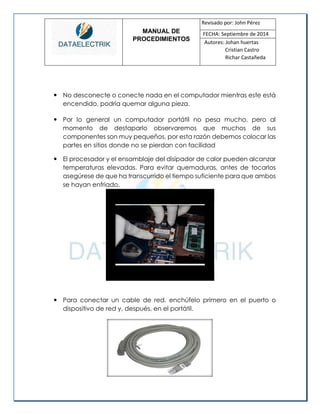 MANUAL DE 
PROCEDIMIENTOS 
Revisado por: John Pérez 
FECHA: Septiembre de 2014 
Autores: Johan huertas 
Cristian Castro 
Richar Castañeda 
 No desconecte o conecte nada en el computador mientras este está encendido, podría quemar alguna pieza. 
 Por lo general un computador portátil no pesa mucho, pero al momento de destaparlo observaremos que muchos de sus componentes son muy pequeños, por esta razón debemos colocar las partes en sitios donde no se pierdan con facilidad 
 El procesador y el ensamblaje del disipador de calor pueden alcanzar temperaturas elevadas. Para evitar quemaduras, antes de tocarlos asegúrese de que ha transcurrido el tiempo suficiente para que ambos se hayan enfriado. 
 Para conectar un cable de red, enchúfelo primero en el puerto o dispositivo de red y, después, en el portátil. 
 