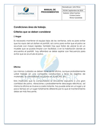 MANUAL DE 
PROCEDIMIENTOS 
Revisado por: John Pérez 
FECHA: Septiembre de 2014 
Autores: Johan huertas 
Cristian Castro 
Richar Castañeda 
Condiciones área de trabajo. 
Criterios que se deben considerar Hogar 
Es necesario mantener el equipo lejos de las ventanas, esto es para evitar que los rayos del sol dañen el portátil, así como para evitar que el polvo se acumule con mayor rapidez, también hay que tratar de ubicar lo en un mueble que se pueda limpiar con facilidad, si en la habitación donde se encuentra el portátil hay alfombra se debe aspirar con frecuencia para evitar que se acumule el polvo. 
Oficina 
Los mismos cuidados se deben tener en la oficina, aunque probablemente usted trabaje en una compañía constructora y lleve los registros de materiales, la contabilidad, los planos en AutoCAD, etc. 
Esto implicaría que la computadora se encuentre expuesta a una gran cantidad de polvo, vibraciones y probablemente descargas eléctricas, así mismo la oficina se mueve a cada instante, hoy puede estar en un lugar y al poco tiempo en un lugar totalmente diferente por lo que el mantenimiento debe ser más frecuente. 
 