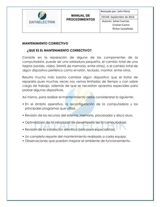 MANUAL DE 
PROCEDIMIENTOS 
Revisado por: John Pérez 
FECHA: Septiembre de 2014 
Autores: Johan huertas 
Cristian Castro 
Richar Castañeda 
MANTENIMIENTO CORRECTIVO 
¿QUE ES EL MANTENIMIENTO CORRECTIVO? 
Consiste en la reparación de alguno de los componentes de la computadora, puede ser una soldadura pequeña, el cambio total de una tarjeta (sonido, video, SIMMS de memoria, entre otras), o el cambio total de algún dispositivo periférico como el ratón, teclado, monitor, entre otros. 
Resulta mucho más barato cambiar algún dispositivo que el tratar de repararlo pues muchas veces nos vemos limitados de tiempo y con sobre carga de trabajo, además de que se necesitan aparatos especiales para probar algunos dispositivos. 
Así mismo, para realizar el mantenimiento debe considerarse lo siguiente: 
• En el ámbito operativo, la reconfiguración de la computadora y los principales programas que utiliza. 
• Revisión de los recursos del sistema, memoria, procesador y disco duro. 
• Optimización de la velocidad de desempeño de la computadora. 
• Revisión de la instalación eléctrica (sólo para especialistas). 
• Un completo reporte del mantenimiento realizado a cada equipo. 
• Observaciones que puedan mejorar el ambiente de funcionamiento. 
 
