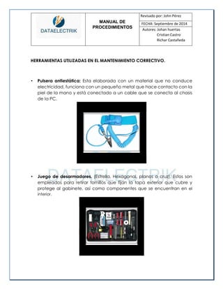 MANUAL DE 
PROCEDIMIENTOS 
Revisado por: John Pérez 
FECHA: Septiembre de 2014 
Autores: Johan huertas 
Cristian Castro 
Richar Castañeda 
HERRAMIENTAS UTILIZADAS EN EL MANTENIMIENTO CORRECTIVO. 
• Pulsera antiestática: Esta elaborada con un material que no conduce electricidad, funciona con un pequeño metal que hace contacto con la piel de la mano y está conectado a un cable que se conecta al chasis de la PC. 
• Juego de desarmadores. (Estrella. Hexagonal, planos o cruz). Estos son empleados para retirar tornillos que fijan la tapa exterior que cubre y protege al gabinete, así como componentes que se encuentran en el interior. 
 