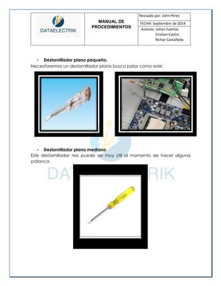 MANUAL DE 
PROCEDIMIENTOS 
Revisado por: John Pérez 
FECHA: Septiembre de 2014 
Autores: Johan huertas 
Cristian Castro 
Richar Castañeda 
• Destornillador plano pequeño. 
Necesitaremos un destornillador plano busca polos como este: 
• Destornillador plano mediano 
Este destornillador nos puede ser muy útil al momento de hacer alguna palanca. 
 