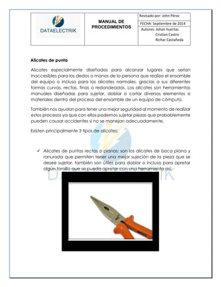 MANUAL DE 
PROCEDIMIENTOS 
Revisado por: John Pérez 
FECHA: Septiembre de 2014 
Autores: Johan huertas 
Cristian Castro 
Richar Castañeda 
Alicates de punta 
Alicates especialmente diseñados para alcanzar lugares que serían inaccesibles para los dedos o manos de la persona que realiza el ensamble del equipo o incluso para los alicates normales, gracias a sus diferentes formas curvas, rectas, finas o redondeadas. Los alicates son herramientas manuales diseñadas para sujetar, doblar o cortar diversos elementos o materiales dentro del proceso del ensamble de un equipo de cómputo. 
También nos ayudan para tener una mejor seguridad al momento de realizar estos procesos ya que con ellos podemos sujetar piezas que probablemente pueden causar accidentes si no se manejan adecuadamente. 
Existen principalmente 3 tipos de alicates: 
 Alicates de puntas rectas o planas: son los alicates de boca plana y ranurada que permiten tener una mejor sujeción de la pieza que se desee sujetar, también son útiles para doblar o incluso para apretar algún tornillo que se pueda apretar con una herramienta así. 
 