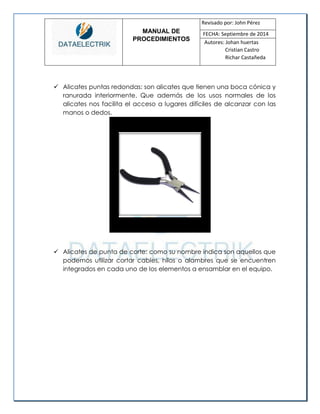 MANUAL DE 
PROCEDIMIENTOS 
Revisado por: John Pérez 
FECHA: Septiembre de 2014 
Autores: Johan huertas 
Cristian Castro 
Richar Castañeda 
 Alicates puntas redondas: son alicates que tienen una boca cónica y ranurada interiormente. Que además de los usos normales de los alicates nos facilita el acceso a lugares difíciles de alcanzar con las manos o dedos. 
 Alicates de punta de corte: como su nombre indica son aquellos que podemos utilizar cortar cables, hilos o alambres que se encuentren integrados en cada uno de los elementos a ensamblar en el equipo. 
 