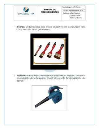 MANUAL DE 
PROCEDIMIENTOS 
Revisado por: John Pérez 
FECHA: Septiembre de 2014 
Autores: Johan huertas 
Cristian Castro 
Richar Castañeda 
• Brochas: fundamentales para limpiar dispositivos del computador tales como: teclado, ratón, gabinete etc. 
• Soplador: es muy importante retirar el polvo de los equipos, porque la acumulación de este puede alterar el correcto funcionamiento del equipo. 
 
