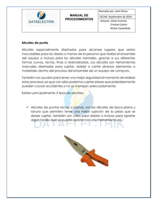 MANUAL DE 
PROCEDIMIENTOS 
Revisado por: John Pérez 
FECHA: Septiembre de 2014 
Autores: Johan huertas 
Cristian Castro 
Richar Castañeda 
Alicates de punta 
Alicates especialmente diseñados para alcanzar lugares que serían inaccesibles para los dedos o manos de la persona que realiza el ensamble del equipo o incluso para los alicates normales, gracias a sus diferentes formas curvas, rectas, finas o redondeadas. Los alicates son herramientas manuales diseñadas para sujetar, doblar o cortar diversos elementos o materiales dentro del proceso del ensamble de un equipo de cómputo. 
También nos ayudan para tener una mejor seguridad al momento de realizar estos procesos ya que con ellos podemos sujetar piezas que probablemente pueden causar accidentes si no se manejan adecuadamente. 
Existen principalmente 3 tipos de alicates: 
 Alicates de puntas rectas o planas: son los alicates de boca plana y ranura que permiten tener una mejor sujeción de la pieza que se desee sujetar, también son útiles para doblar o incluso para apretar algún tornillo que se pueda apretar con una herramienta así. 
 