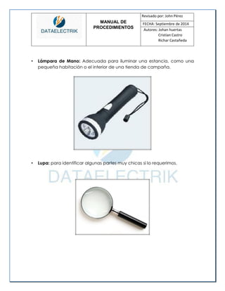 MANUAL DE 
PROCEDIMIENTOS 
Revisado por: John Pérez 
FECHA: Septiembre de 2014 
Autores: Johan huertas 
Cristian Castro 
Richar Castañeda 
• Lámpara de Mano: Adecuada para iluminar una estancia, como una pequeña habitación o el interior de una tienda de campaña. 
• Lupa: para identificar algunas partes muy chicas si lo requerimos. 
 