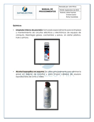 MANUAL DE 
PROCEDIMIENTOS 
Revisado por: John Pérez 
FECHA: Septiembre de 2014 
Autores: Johan huertas 
Cristian Castro 
Richar Castañeda 
Químicos 
• Limpiador interno de precisión: formulado especialmente para la limpieza y mantenimiento de circuitos eléctricos y electrónicos de equipos de cómputo. Desintegra grasas, cochambre y polvos, sin dañar plástico, hule o pintura. 
• Alcohol isopropilico en espuma: Se utiliza principalmente para eliminar la grasa en tarjetas de circuitos y para limpiar cabezas de equipos reproductores de cinta o video 
 