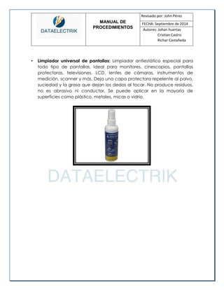 MANUAL DE 
PROCEDIMIENTOS 
Revisado por: John Pérez 
FECHA: Septiembre de 2014 
Autores: Johan huertas 
Cristian Castro 
Richar Castañeda 
• Limpiador universal de pantallas: Limpiador antiestático especial para todo tipo de pantallas. Ideal para monitores, cinescopios, pantallas protectoras, televisiones, LCD, lentes de cámaras, instrumentos de medición, scanner y más. Deja una capa protectora repelente al polvo, suciedad y la grasa que dejan los dedos al tocar. No produce residuos, no es abrasivo ni conductor. Se puede aplicar en la mayoría de superficies como plástico, metales, micas o vidrio. 
 