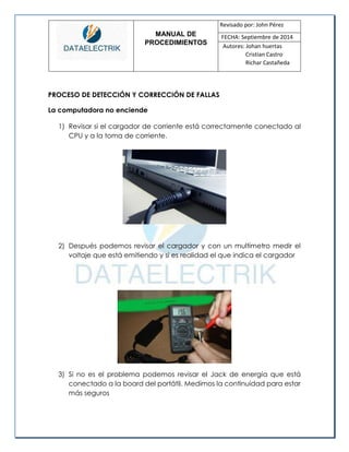 MANUAL DE 
PROCEDIMIENTOS 
Revisado por: John Pérez 
FECHA: Septiembre de 2014 
Autores: Johan huertas 
Cristian Castro 
Richar Castañeda 
PROCESO DE DETECCIÓN Y CORRECCIÓN DE FALLAS 
La computadora no enciende 
1) Revisar si el cargador de corriente está correctamente conectado al CPU y a la toma de corriente. 
2) Después podemos revisar el cargador y con un multímetro medir el voltaje que está emitiendo y si es realidad el que indica el cargador 
3) Si no es el problema podemos revisar el Jack de energía que está conectado a la board del portátil. Medimos la continuidad para estar más seguros 
 