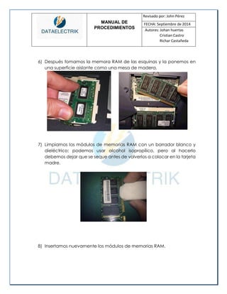 MANUAL DE 
PROCEDIMIENTOS 
Revisado por: John Pérez 
FECHA: Septiembre de 2014 
Autores: Johan huertas 
Cristian Castro 
Richar Castañeda 
6) Después tomamos la memora RAM de las esquinas y la ponemos en una superficie aislante como una mesa de madera. 
7) Limpiamos los módulos de memorias RAM con un borrador blanco y dieléctrico; podemos usar alcohol isopropílico, pero al hacerlo debemos dejar que se seque antes de volverlos a colocar en la tarjeta madre. 
8) Insertamos nuevamente los módulos de memorias RAM.  