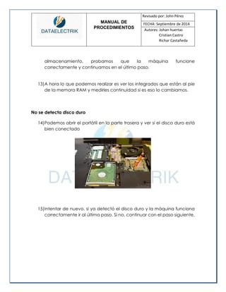 MANUAL DE 
PROCEDIMIENTOS 
Revisado por: John Pérez 
FECHA: Septiembre de 2014 
Autores: Johan huertas 
Cristian Castro 
Richar Castañeda 
almacenamiento, probamos que la máquina funcione correctamente y continuamos en el último paso. 
13) A hora lo que podemos realizar es ver los integrados que están al pie de la memora RAM y medirles continuidad si es eso lo cambiamos. 
No se detecta disco duro 
14) Podemos abrir el portátil en la parte trasera y ver si el disco duro está bien conectado 
15) Intentar de nuevo, si ya detectó el disco duro y la máquina funciona correctamente ir al último paso. Si no, continuar con el paso siguiente. 
 
