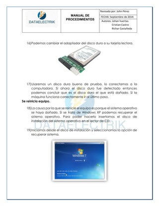 MANUAL DE 
PROCEDIMIENTOS 
Revisado por: John Pérez 
FECHA: Septiembre de 2014 
Autores: Johan huertas 
Cristian Castro 
Richar Castañeda 
16) Podemos cambiar el adaptador del disco duro o su tarjeta lectora. 
17) Usaremos un disco duro bueno de prueba, lo conectamos a la computadora. Si ahora el disco duro fue detectado entonces podemos concluir que es el disco duro el que está dañado. Si la máquina funciona correctamente ir al último paso. 
Se reinicia equipo. 
18) La causa por la que se reinicie el equipo es porque el sistema operativo se haya dañado. Si se trata de Windows XP podemos recuperar el sistema operativo. Para poder hacerlo insertamos el disco de instalación del sistema operativo en el lector de CD. 
19) Iniciamos desde el disco de instalación y seleccionamos la opción de recuperar sistema. 
 