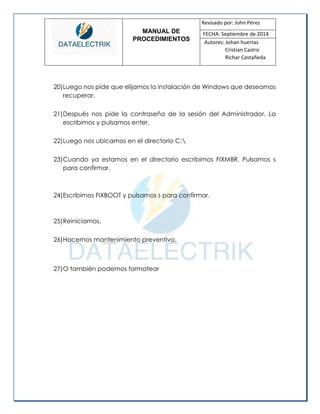MANUAL DE 
PROCEDIMIENTOS 
Revisado por: John Pérez 
FECHA: Septiembre de 2014 
Autores: Johan huertas 
Cristian Castro 
Richar Castañeda 
20) Luego nos pide que elijamos la instalación de Windows que deseamos recuperar. 
21) Después nos pide la contraseña de la sesión del Administrador. La escribimos y pulsamos enter. 
22) Luego nos ubicamos en el directorio C: 
23) Cuando ya estamos en el directorio escribimos FIXMBR. Pulsamos s para confirmar. 
24) Escribimos FIXBOOT y pulsamos s para confirmar. 
25) Reiniciamos. 
26) Hacemos mantenimiento preventivo. 
27) O también podemos formatear 
 