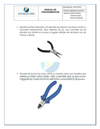 MANUAL DE 
PROCEDIMIENTOS 
Revisado por: John Pérez 
FECHA: Septiembre de 2014 
Autores: Johan huertas 
Cristian Castro 
Richar Castañeda 
 Alicates puntas redondas: son alicates que tienen una boca cónica y ranurada interiormente. Que además de los usos normales de los alicates nos facilita el acceso a lugares difíciles de alcanzar con las manos o dedos. 
 Alicates de punta de corte: como su nombre indica son aquellos que podemos utilizar cortar cables, hilos o alambres que se encuentren integrados en cada uno de los elementos a ensamblar en el equipo. 
 