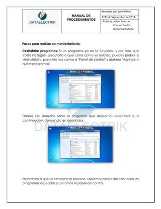 MANUAL DE 
PROCEDIMIENTOS 
Revisado por: John Pérez 
FECHA: Septiembre de 2014 
Autores: Johan huertas 
Cristian Castro 
Richar Castañeda 
Pasos para realizar un mantenimiento. 
Desinstalar programas: Si un programa ya no te funciona, y por mas que trates no logras ejecutarlo o que corra como es debido, puedes probar a desinstalarlo, para ello nos vamos a "Panel de control" y abrimos "Agregar o quitar programas". 
Damos clic derecho sobre el programa que deseemos desinstalar y, a continuación, damos clic en desinstalar. 
Esperamos a que se complete el proceso, volvemos a repetirlo con todos los programas deseados y cerramos el panel de control. 
 