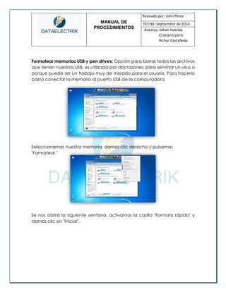MANUAL DE 
PROCEDIMIENTOS 
Revisado por: John Pérez 
FECHA: Septiembre de 2014 
Autores: Johan huertas 
Cristian Castro 
Richar Castañeda 
Formatear memorias USB y pen drives: Opción para borrar todos los archivos que tienen nuestras USB, es utilizada por dos razones: para eliminar un virus o porque puede ser un trabajo muy de morado para el usuario. Para hacerlo basta conectar la memoria al puerto USB de la computadora. 
Seleccionamos nuestra memoria, damos clic derecho y pulsamos 
"Formatear." 
Se nos abrirá la siguiente ventana, activamos la casilla "Formato rápido" y damos clic en "Iniciar".  