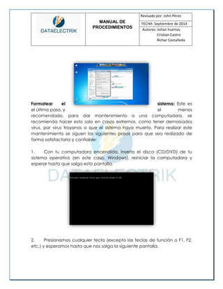 MANUAL DE 
PROCEDIMIENTOS 
Revisado por: John Pérez 
FECHA: Septiembre de 2014 
Autores: Johan huertas 
Cristian Castro 
Richar Castañeda 
Formatear el sistema: Este es el último paso, y el menos recomendado, para dar mantenimiento a una computadora, se recomienda hacer esto solo en casos extremos, como tener demasiados virus, por virus troyanos o que el sistema haya muerto. Para realizar este mantenimiento se siguen los siguientes pasos para que sea realizado de forma satisfactoria y confiable: 
1. Con tu computadora encendida, inserta el disco (CD/DVD) de tu sistema operativo (en este caso, Windows), reiniciar la computadora y esperar hasta que salga esta pantalla. 
2. Presionamos cualquier tecla (excepto las teclas de función o F1, F2, etc.) y esperamos hasta que nos salga la siguiente pantalla. 
 