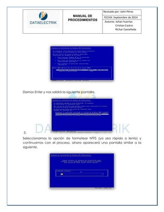 MANUAL DE 
PROCEDIMIENTOS 
Revisado por: John Pérez 
FECHA: Septiembre de 2014 
Autores: Johan huertas 
Cristian Castro 
Richar Castañeda 
Damos Enter y nos saldrá la siguiente pantalla. 
3. 
Seleccionamos la opción de formatear NTFS (ya sea rápido o lento) y continuamos con el proceso, ahora aparecerá una pantalla similar a la siguiente. 
 