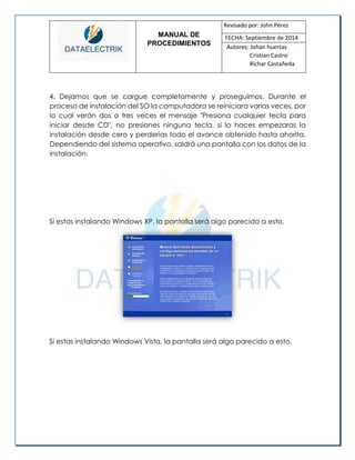 MANUAL DE 
PROCEDIMIENTOS 
Revisado por: John Pérez 
FECHA: Septiembre de 2014 
Autores: Johan huertas 
Cristian Castro 
Richar Castañeda 
4. Dejamos que se cargue completamente y proseguimos. Durante el proceso de instalación del SO la computadora se reiniciara varias veces, por lo cual verán dos o tres veces el mensaje "Presiona cualquier tecla para iniciar desde CD", no presiones ninguna tecla, si lo haces empezaras la instalación desde cero y perderías todo el avance obtenido hasta ahorita. Dependiendo del sistema operativo, saldrá una pantalla con los datos de la instalación. 
Si estas instalando Windows XP, la pantalla será algo parecido a esto. 
Si estas instalando Windows Vista, la pantalla será algo parecido a esto.  
