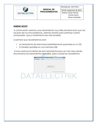 MANUAL DE 
PROCEDIMIENTOS 
Revisado por: John Pérez 
FECHA: Septiembre de 2014 
Autores: Johan huertas 
Cristian Castro 
Richar Castañeda 
HIRENS BOOT 
A continuación veremos unas herramientas muy útiles de hirens boot que nos sacaran de muchos problemas, además servirán para optimizar nuestro computador que su rendimiento sea más rentable. 
Lo primero que necesitaremos será: 
• La herramienta de hirens boot preferiblemente quemada en un CD 
• O también portable en una memoria USB 
A hora veremos la interfaz de esta herramienta para ver más claro donde encontramos las herramientas deseadas, para cuando las necesitemos. 
 