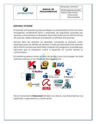 MANUAL DE 
PROCEDIMIENTOS 
Revisado por: John Pérez 
FECHA: Septiembre de 2014 
Autores: Johan huertas 
Cristian Castro 
Richar Castañeda 
ANTIVIRUS/ SPYWARE 
El software anti spyware ayuda a proteger su computadora contra anuncios emergentes, rendimiento lento y amenazas de seguridad causadas por spyware y otro software no deseado. Para estar al día con las últimas formas de spyware, debe mantener actualizado su software anti spyware. 
Muchos tipos de software no deseado, incluyendo el spyware, están diseñados para ser difíciles de eliminar. Si trata de desinstalar este software de la misma manera que desinstala cualquier otro programa, es posible que descubra que el programa vuelve a aparecer en cuanto reinicia la computadora. 
En internet podemos entrar un sinfín de antivirus que nos protegen de todo software malicioso y son fáciles de descargar como: 
Pero la herramienta hirens boot también nos ofrece unas herramientas muy parecidas y explicaremos a continuación 
 