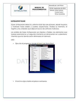 MANUAL DE 
PROCEDIMIENTOS 
Revisado por: John Pérez 
FECHA: Septiembre de 2014 
Autores: Johan huertas 
Cristian Castro 
Richar Castañeda 
SUPERANTISPYWARE 
Súper antispyware detecta y elimina todo tipo de spyware, desde troyanos y malware hasta dialers y cookies sospechosas. Analiza la memoria, el registro y las unidades que elijas en busca de software malicioso. 
Los análisis de Súper Antispyware son rápidos y fiables. Los elementos que quieres examinar en un segundo momento se almacenan en cuarentena, mientras que los demás serán eliminados sin demora. 
USO 
• Ejecutar el programa desde el menú de Hirens Boot. 
• El archivo ejecutable empieza a extraerse. 
 