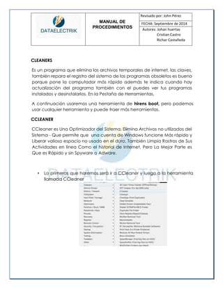 MANUAL DE 
PROCEDIMIENTOS 
Revisado por: John Pérez 
FECHA: Septiembre de 2014 
Autores: Johan huertas 
Cristian Castro 
Richar Castañeda 
CLEANERS 
Es un programa que elimina los archivos temporales de internet, las claves, también repara el registro del sistema de los programas obsoletos es bueno porque pone la computador más rápido además te indica cuando hay actualización del programa también con el puedes ver tus programas instalados y desinstalarlos. En la Pestaña de Herramientas. 
A continuación usaremos una herramienta de hirens boot, pero podemos usar cualquier herramienta y puede traer más herramientas. 
CCLEANER 
CCleaner es Una Optimizador del Sistema. Elimina Archivos no utilizados del 
Sistema - Que permite que una cuenta de Windows funcione Más rápido y Liberar valioso espacio no usado en el duro. También Limpia Rastros de Sus Actividades en línea Como el historial de Internet. Pero La Mejor Parte es Que es Rápido y sin Spyware o Adware. 
• Lo primeros que haremos será ir a CCleaner y luego a la herramienta llamada CCleaner 
 