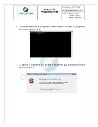 MANUAL DE 
PROCEDIMIENTOS 
Revisado por: John Pérez 
FECHA: Septiembre de 2014 
Autores: Johan huertas 
Cristian Castro 
Richar Castañeda 
• Automáticamente el programa comenzara a extraer el programa para que este se inicie. 
• Al abrirse el programa, nos pedirá si deseamos que el programa inicie le damos que sí. 
 