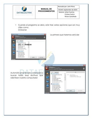 MANUAL DE 
PROCEDIMIENTOS 
Revisado por: John Pérez 
FECHA: Septiembre de 2014 
Autores: Johan huertas 
Cristian Castro 
Richar Castañeda 
• Cuando el programa se abra, este trae varias opciones que son muy útiles como: 
CCleaner 
Automáticamente este comenzara a buscar todos esos archivos que ralentizan nuestro computador 
Lo primero que haremos será dar 
clic en 
Analyze 
 