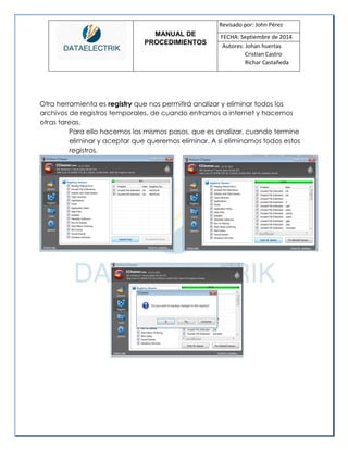 MANUAL DE 
PROCEDIMIENTOS 
Revisado por: John Pérez 
FECHA: Septiembre de 2014 
Autores: Johan huertas 
Cristian Castro 
Richar Castañeda 
Otra herramienta es registry que nos permitirá analizar y eliminar todos los archivos de registros temporales, de cuando entramos a internet y hacemos otras tareas. 
Para ello hacemos los mismos pasos, que es analizar, cuando termine eliminar y aceptar que queremos eliminar. A si eliminamos todos estos registros. 
 
