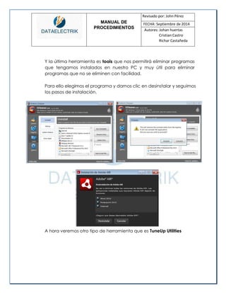 MANUAL DE 
PROCEDIMIENTOS 
Revisado por: John Pérez 
FECHA: Septiembre de 2014 
Autores: Johan huertas 
Cristian Castro 
Richar Castañeda 
Y la última herramienta es tools que nos permitirá eliminar programas que tengamos instalados en nuestro PC y muy útil para eliminar programas que no se eliminen con facilidad. 
Para ello elegimos el programa y damos clic en desinstalar y seguimos los pasos de instalación. 
A hora veremos otro tipo de herramienta que es TuneUp Utilities 
 