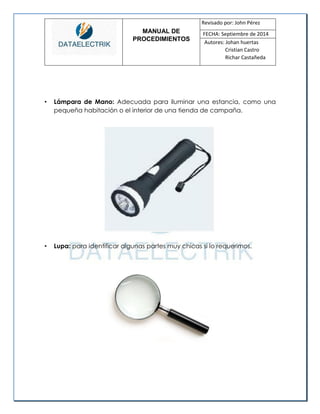 MANUAL DE 
PROCEDIMIENTOS 
Revisado por: John Pérez 
FECHA: Septiembre de 2014 
Autores: Johan huertas 
Cristian Castro 
Richar Castañeda 
• Lámpara de Mano: Adecuada para iluminar una estancia, como una pequeña habitación o el interior de una tienda de campaña. 
• Lupa: para identificar algunas partes muy chicas si lo requerimos. 
 