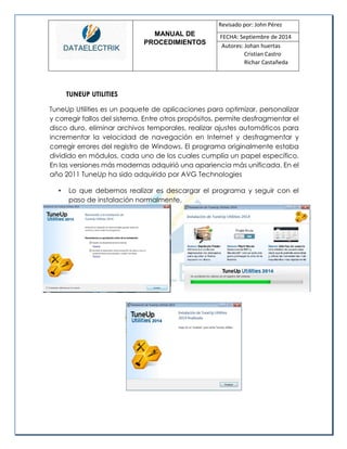 MANUAL DE 
PROCEDIMIENTOS 
Revisado por: John Pérez 
FECHA: Septiembre de 2014 
Autores: Johan huertas 
Cristian Castro 
Richar Castañeda 
TUNEUP UTILITIES 
TuneUp Utilities es un paquete de aplicaciones para optimizar, personalizar y corregir fallos del sistema. Entre otros propósitos, permite desfragmentar el disco duro, eliminar archivos temporales, realizar ajustes automáticos para incrementar la velocidad de navegación en Internet y desfragmentar y corregir errores del registro de Windows. El programa originalmente estaba dividido en módulos, cada uno de los cuales cumplía un papel específico. En las versiones más modernas adquirió una apariencia más unificada. En el año 2011 TuneUp ha sido adquirido por AVG Technologies 
• Lo que debemos realizar es descargar el programa y seguir con el paso de instalación normalmente. 
 