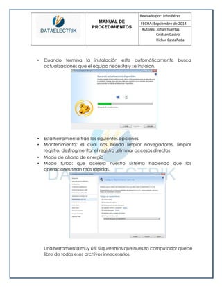 MANUAL DE 
PROCEDIMIENTOS 
Revisado por: John Pérez 
FECHA: Septiembre de 2014 
Autores: Johan huertas 
Cristian Castro 
Richar Castañeda 
• Cuando termina la instalación este automáticamente busca actualizaciones que el equipo necesita y se instalan. 
• Esta herramienta trae las siguientes opciones 
• Mantenimiento: el cual nos brinda limpiar navegadores, limpiar registro, desfragmentar el registro ,eliminar accesos directos 
• Modo de ahorro de energía 
• Modo turbo: que acelera nuestro sistema haciendo que las operaciones sean más rápidas. 
Una herramienta muy útil si queremos que nuestro computador quede libre de todos esos archivos innecesarios.  
