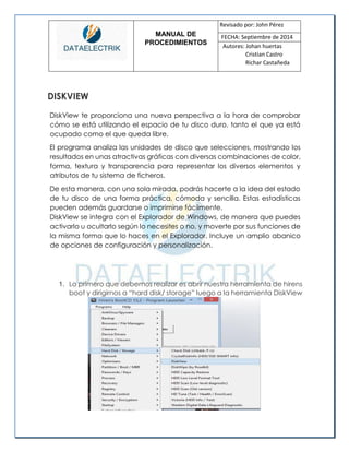 MANUAL DE 
PROCEDIMIENTOS 
Revisado por: John Pérez 
FECHA: Septiembre de 2014 
Autores: Johan huertas 
Cristian Castro 
Richar Castañeda 
DISKVIEW 
DiskView te proporciona una nueva perspectiva a la hora de comprobar cómo se está utilizando el espacio de tu disco duro, tanto el que ya está ocupado como el que queda libre. 
El programa analiza las unidades de disco que selecciones, mostrando los resultados en unas atractivas gráficas con diversas combinaciones de color, forma, textura y transparencia para representar los diversos elementos y atributos de tu sistema de ficheros. 
De esta manera, con una sola mirada, podrás hacerte a la idea del estado de tu disco de una forma práctica, cómoda y sencilla. Estas estadísticas pueden además guardarse o imprimirse fácilmente. 
DiskView se integra con el Explorador de Windows, de manera que puedes activarlo u ocultarlo según lo necesites o no, y moverte por sus funciones de la misma forma que lo haces en el Explorador. Incluye un amplio abanico de opciones de configuración y personalización. 
1. Lo primero que debemos realizar es abrir nuestra herramienta de hirens boot y dirigirnos a “hard disk/ storage” luego a la herramienta DiskView 
 