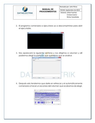 MANUAL DE 
PROCEDIMIENTOS 
Revisado por: John Pérez 
FECHA: Septiembre de 2014 
Autores: Johan huertas 
Cristian Castro 
Richar Castañeda 
2. El programa comenzara a ejecutarse ya a descomprimirse para abrir el ejecutable. 
3. Nos aparecerá la siguiente ventana y nos dirigimos a volumen y allí podremos elegir la partición que queremos que se analice 
4. Después solo tendremos que darle en refrescar y el automáticamente comenzara a hacer un escaneo del volumen que acabamos de elegir. 
 