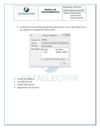 MANUAL DE 
PROCEDIMIENTOS 
Revisado por: John Pérez 
FECHA: Septiembre de 2014 
Autores: Johan huertas 
Cristian Castro 
Richar Castañeda 
5. Al terminar de escáner podremos pararnos en una y dar doble clic y nos aparece la siguiente información. 
 clúster en el disco 
 ruta del archivo 
 clúster del archivo 
 fragmentos de archivo 
 