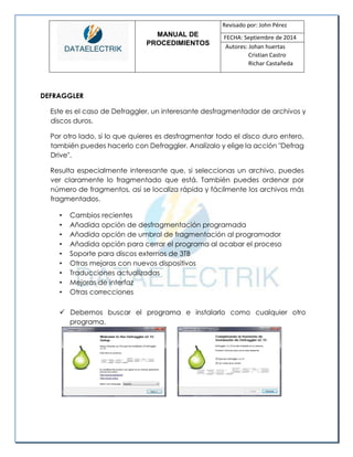 MANUAL DE 
PROCEDIMIENTOS 
Revisado por: John Pérez 
FECHA: Septiembre de 2014 
Autores: Johan huertas 
Cristian Castro 
Richar Castañeda 
DEFRAGGLER 
Este es el caso de Defraggler, un interesante desfragmentador de archivos y discos duros. 
Por otro lado, si lo que quieres es desfragmentar todo el disco duro entero, también puedes hacerlo con Defraggler. Analízalo y elige la acción "Defrag Drive". 
Resulta especialmente interesante que, si seleccionas un archivo, puedes ver claramente lo fragmentado que está. También puedes ordenar por número de fragmentos, así se localiza rápida y fácilmente los archivos más fragmentados. 
• Cambios recientes 
• Añadida opción de desfragmentación programada 
• Añadida opción de umbral de fragmentación al programador 
• Añadida opción para cerrar el programa al acabar el proceso 
• Soporte para discos externos de 3TB 
• Otras mejoras con nuevos dispositivos 
• Traducciones actualizadas 
• Mejoras de interfaz 
• Otras correcciones 
 Debemos buscar el programa e instalarlo como cualquier otro programa. 
 