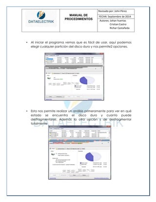 MANUAL DE 
PROCEDIMIENTOS 
Revisado por: John Pérez 
FECHA: Septiembre de 2014 
Autores: Johan huertas 
Cristian Castro 
Richar Castañeda 
• Al iniciar el programa vemos que es fácil de usar, aquí podemos elegir cualquier partición del disco duro y nos permite2 opciones. 
• Esta nos permite realizar un análisis primeramente para ver en qué estado se encuentra el disco duro y cuanto puede desfragmentarse. Además la otra opción s de desfragmentar totalmente 
 