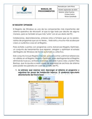 MANUAL DE 
PROCEDIMIENTOS 
Revisado por: John Pérez 
FECHA: Septiembre de 2014 
Autores: Johan huertas 
Cristian Castro 
Richar Castañeda 
NT REGISTRY OPTIMIZER 
El Registro de Windows es uno de los componentes más importantes del sistema operativo de Microsoft, el que lo rige todo por decirlo de alguna manera, pero es también el que más "sufre" con el uso diario del PC. 
Instalaciones, desinstalaciones, enlaces rotos a ficheros que ya no existen, rastros de programas que ya no tienes... todo esto y mucho más acaba por crear un auténtico caos en el Registro. 
Para evitarlo cuentas con programas como Advanced Registry Optimizer, un conjunto de herramientas que reparan, arreglan y optimizan el estado del Registro de Windows de forma automática y efectiva. 
Este conjunto incluye Registry Cleaner, para encontrar y eliminar referencias no válidas en el Registro; Registry Optimizer, para desfragmentar el Registro eliminando huecos y entradas borradas, dándole nueva vida; y System Files Backup, que te ayuda a crear copias de seguridad de archivos de sistema para poder recuperarlos en caso de un fallo del PC. 
1. Lo primero que aremos será descargar el sistema el programa y seguimos los pasos de instalación básicos. O podemos ejecutarlo directamente del hirens boot. 
 