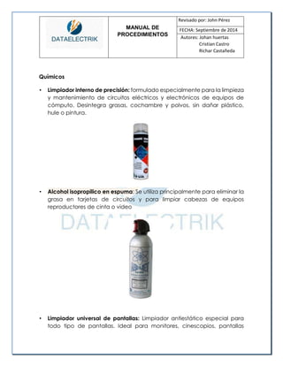 MANUAL DE 
PROCEDIMIENTOS 
Revisado por: John Pérez 
FECHA: Septiembre de 2014 
Autores: Johan huertas 
Cristian Castro 
Richar Castañeda 
Químicos 
• Limpiador interno de precisión: formulado especialmente para la limpieza y mantenimiento de circuitos eléctricos y electrónicos de equipos de cómputo. Desintegra grasas, cochambre y polvos, sin dañar plástico, hule o pintura. 
• Alcohol isopropilico en espuma: Se utiliza principalmente para eliminar la grasa en tarjetas de circuitos y para limpiar cabezas de equipos reproductores de cinta o video 
• Limpiador universal de pantallas: Limpiador antiestático especial para todo tipo de pantallas. Ideal para monitores, cinescopios, pantallas  