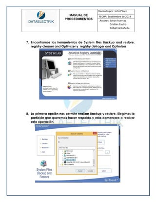 MANUAL DE 
PROCEDIMIENTOS 
Revisado por: John Pérez 
FECHA: Septiembre de 2014 
Autores: Johan huertas 
Cristian Castro 
Richar Castañeda 
7. Encontramos las herramientas de System files Backup and restore, registry cleaner and Optimizer y registry defrager and Optimizer 
8. La primera opción nos permite realizar Backup y restore. Elegimos la partición que queremos hacer respaldo y esta comenzara a realizar esta operación. 
 